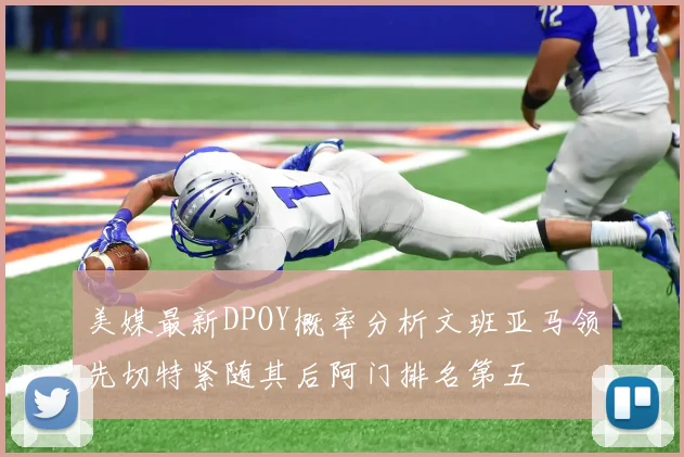 美媒最新DPOY概率分析文班亚马领先切特紧随其后阿门排名第五