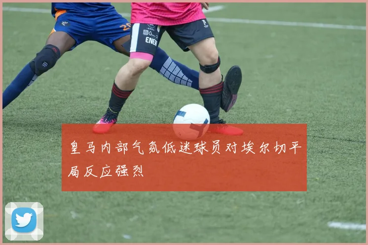 皇马内部气氛低迷球员对埃尔切平局反应强烈