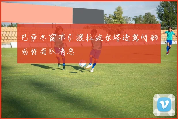 巴萨冬窗不引援拉波尔塔透露特狮或将离队消息