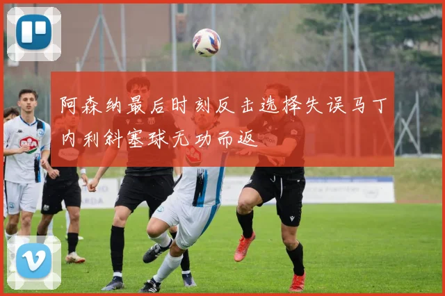 阿森纳最后时刻反击选择失误马丁内利斜塞球无功而返