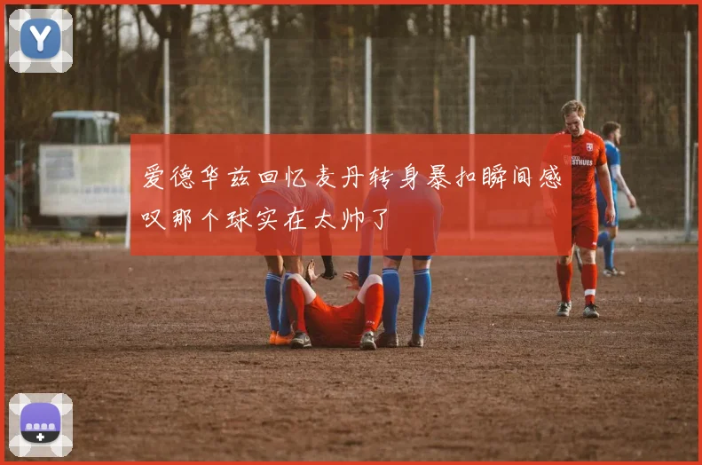 爱德华兹回忆麦丹转身暴扣瞬间感叹那个球实在太帅了