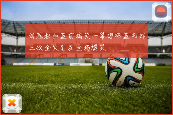 刘冠杉扣篮前搞笑一幕想砸篮网却三投全失引发全场爆笑