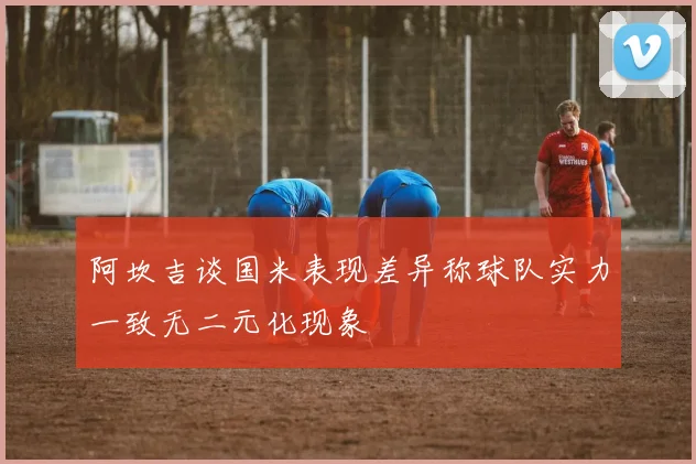 阿坎吉谈国米表现差异称球队实力一致无二元化现象