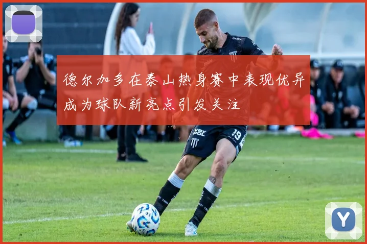 德尔加多在泰山热身赛中表现优异成为球队新亮点引发关注