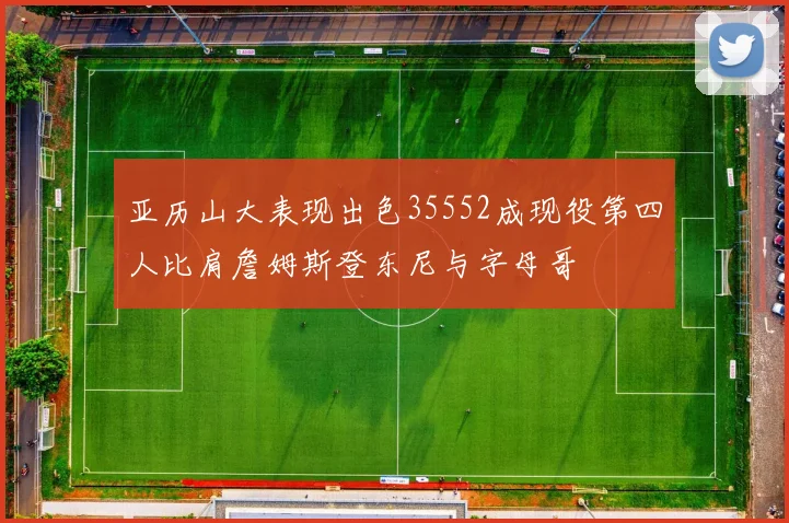 亚历山大表现出色35552成现役第四人比肩詹姆斯登东尼与字母哥