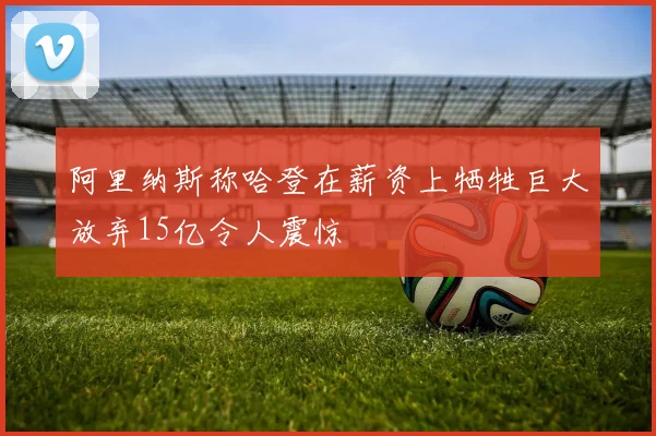 阿里纳斯称哈登在薪资上牺牲巨大放弃15亿令人震惊
