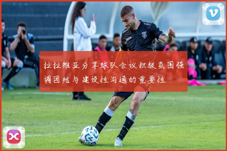 拉拉维亚分享球队会议积极氛围强调团结与建设性沟通的重要性