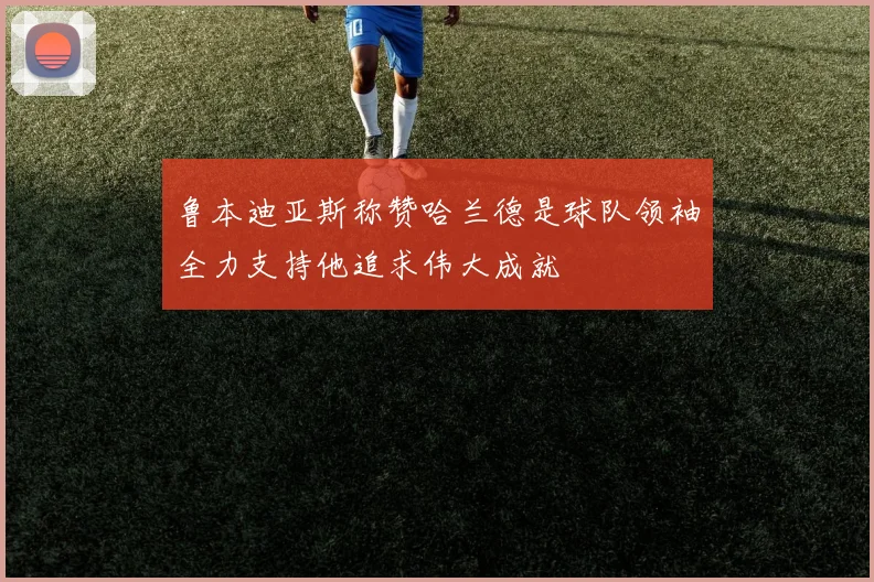 鲁本迪亚斯称赞哈兰德是球队领袖全力支持他追求伟大成就