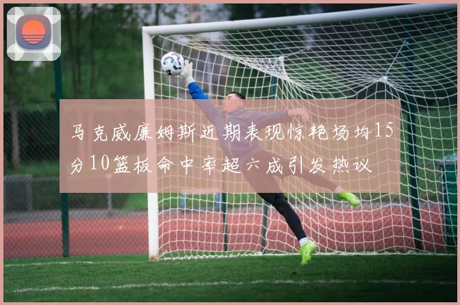 马克威廉姆斯近期表现惊艳场均15分10篮板命中率超六成引发热议