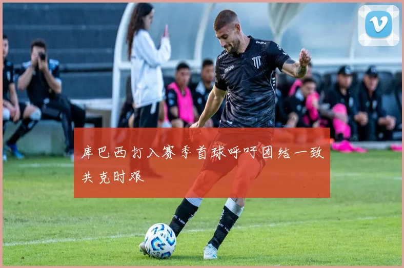 库巴西打入赛季首球呼吁团结一致共克时艰