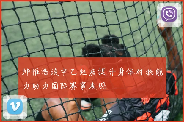 帅惟浩谈中乙经历提升身体对抗能力助力国际赛事表现
