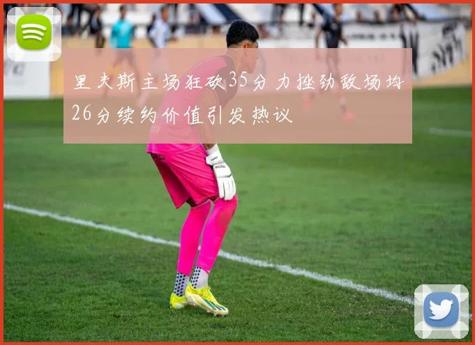 里夫斯主场狂砍35分力挫劲敌场均26分续约价值引发热议