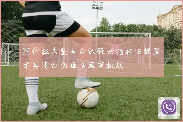 阿什拉夫坚决否认强奸指控证据显示其清白仍面临庭审挑战