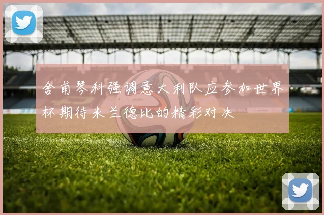 舍甫琴科强调意大利队应参加世界杯期待米兰德比的精彩对决